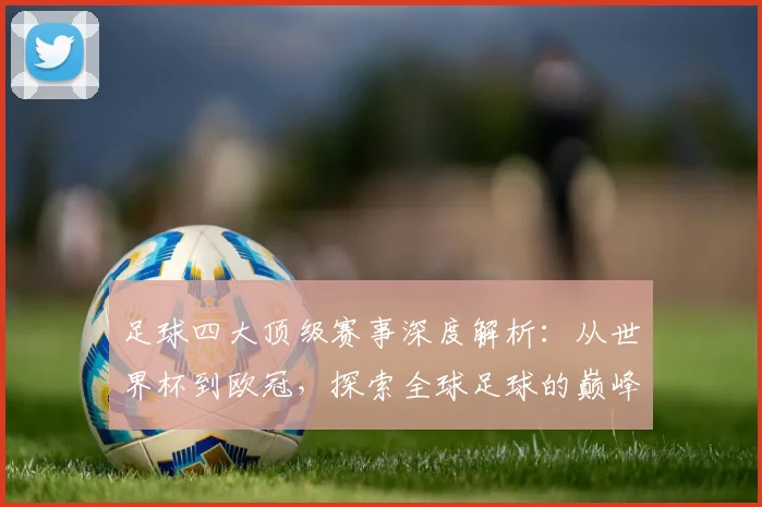 足球四大顶级赛事深度解析：从世界杯到欧冠，探索全球足球的巅峰对决