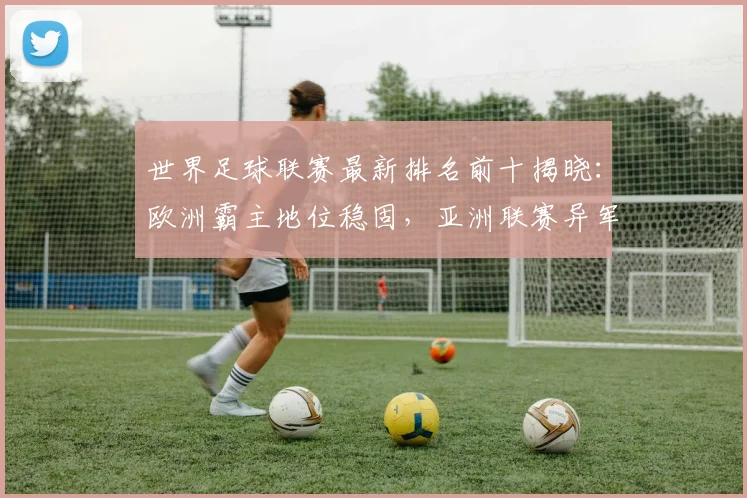 世界足球联赛最新排名前十揭晓：欧洲霸主地位稳固，亚洲联赛异军突起