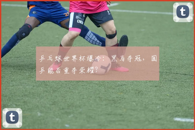 乒乓球世界杯爆冷：黑马夺冠，国乒能否重夺荣耀？