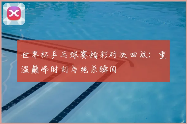 世界杯乒乓球赛精彩对决回放：重温巅峰时刻与绝杀瞬间