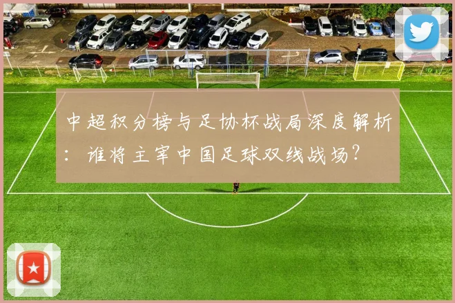 中超积分榜与足协杯战局深度解析：谁将主宰中国足球双线战场？