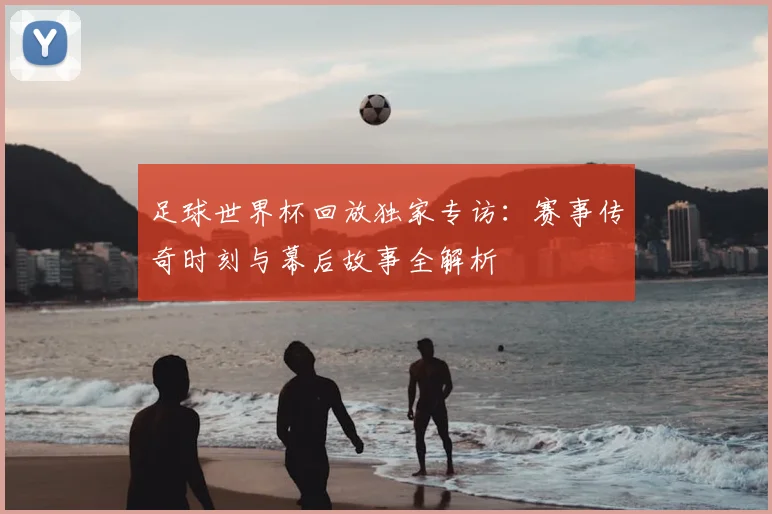 足球世界杯回放独家专访:赛事传奇时刻与幕后故事全解析