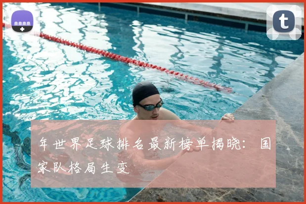 年世界足球排名最新榜单揭晓：国家队格局生变