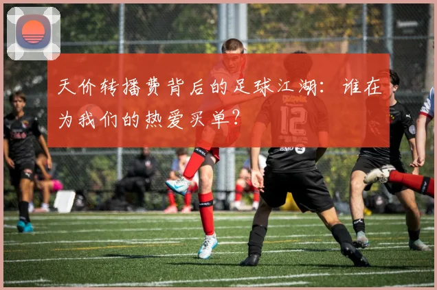 天价转播费背后的足球江湖:谁在为我们的热爱买单?