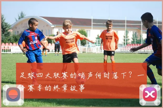 足球四大联赛的哨声何时落下?一个赛季的终章故事