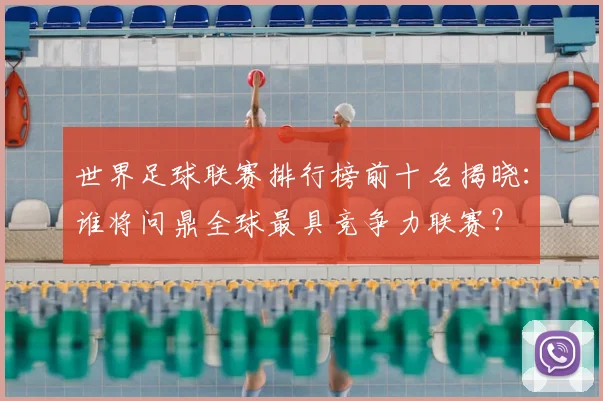 世界足球联赛排行榜前十名揭晓:谁将问鼎全球最具竞争力联赛?