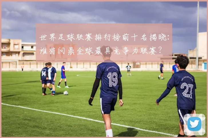 世界足球联赛排行榜前十名揭晓：谁将问鼎全球最具竞争力联赛？