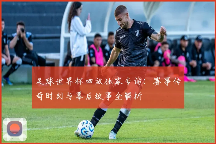 足球世界杯回放独家专访：赛事传奇时刻与幕后故事全解析