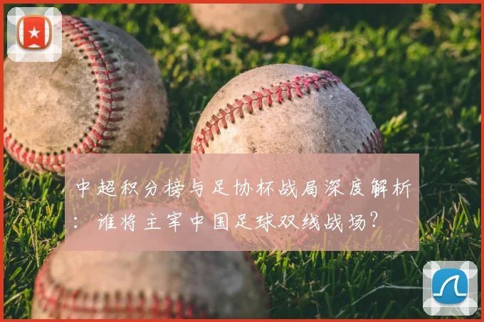 中超积分榜与足协杯战局深度解析:谁将主宰中国足球双线战场?