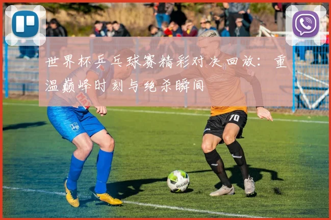 世界杯乒乓球赛精彩对决回放:重温巅峰时刻与绝杀瞬间