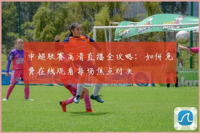 中超联赛高清直播全攻略:如何免费在线观看每场焦点对决