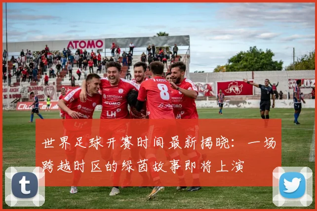世界足球开赛时间最新揭晓:一场跨越时区的绿茵故事即将上演