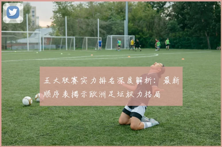 五大联赛实力排名深度解析：最新顺序表揭示欧洲足坛权力格局