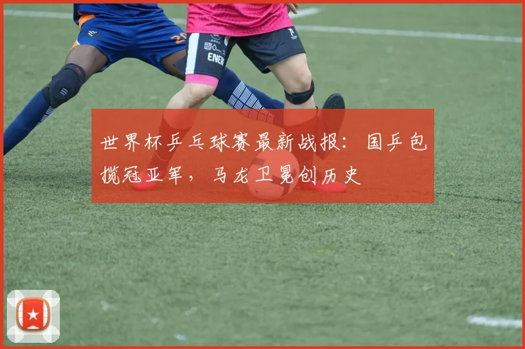 世界杯乒乓球赛最新战报:国乒包揽冠亚军,马龙卫冕创历史