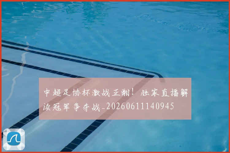中超足协杯激战正酣！独家直播解读冠军争夺战_20260611140945