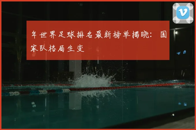 年世界足球排名最新榜单揭晓:国家队格局生变